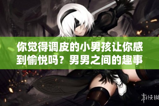 你觉得调皮的小男孩让你感到愉悦吗？男男之间的趣事分享