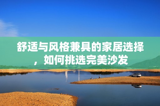 舒适与风格兼具的家居选择，如何挑选完美沙发