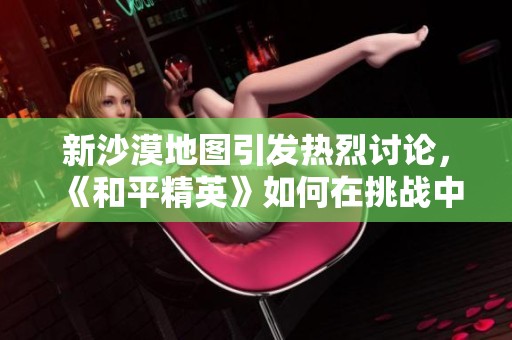 新沙漠地图引发热烈讨论，《和平精英》如何在挑战中保持游戏的平衡性与公平性