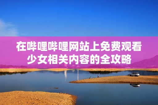在哔哩哔哩网站上免费观看少女相关内容的全攻略