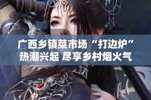 广西乡镇菜市场“打边炉”热潮兴起 尽享乡村烟火气息与美味体验