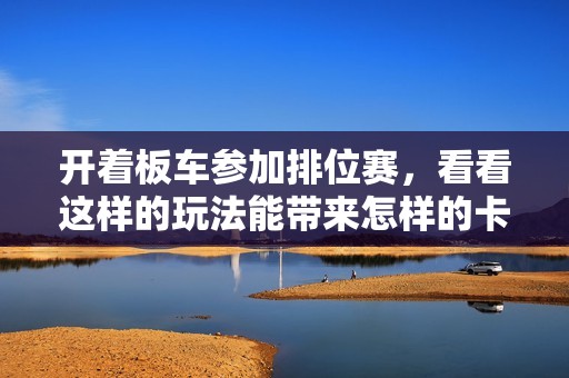 开着板车参加排位赛，看看这样的玩法能带来怎样的卡丁车精彩瞬间