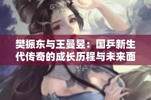樊振东与王曼昱：国乒新生代传奇的成长历程与未来面临的挑战探讨