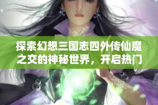 探索幻想三国志四外传仙魔之交的神秘世界，开启热门游戏的奇幻冒险之旅