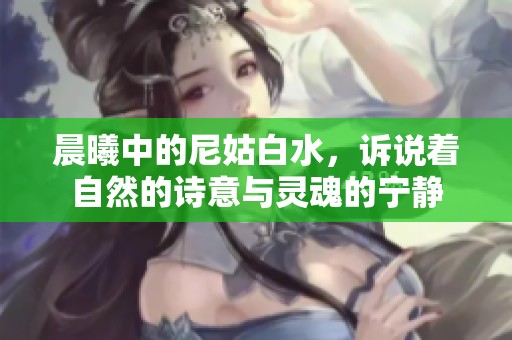 晨曦中的尼姑白水，诉说着自然的诗意与灵魂的宁静