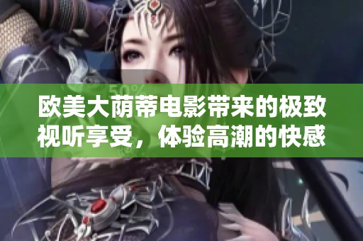 欧美大荫蒂电影带来的极致视听享受，体验高潮的快感与情感深度