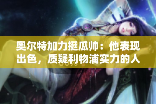 奥尔特加力挺瓜帅：他表现出色，质疑利物浦实力的人不懂足球