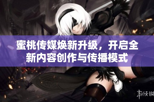 蜜桃传媒焕新升级，开启全新内容创作与传播模式
