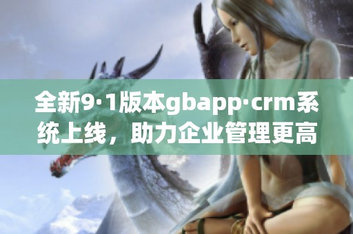 全新9·1版本gbapp·crm系统上线，助力企业管理更高效