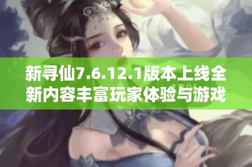 新寻仙7.6.12.1版本上线全新内容丰富玩家体验与游戏乐趣提升