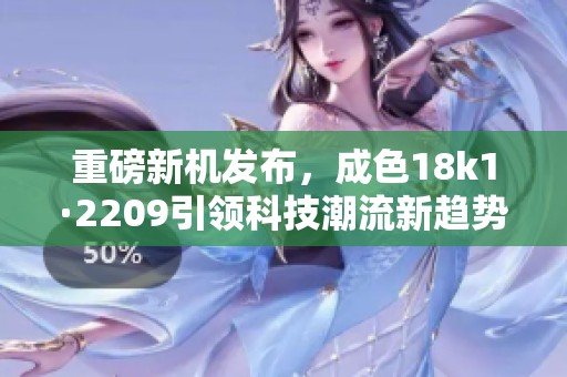 重磅新机发布，成色18k1·2209引领科技潮流新趋势