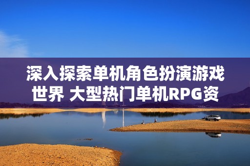 深入探索单机角色扮演游戏世界 大型热门单机RPG资源汇总与推荐