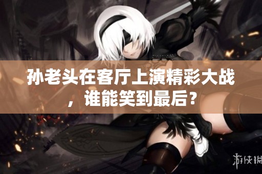 孙老头在客厅上演精彩大战，谁能笑到最后？
