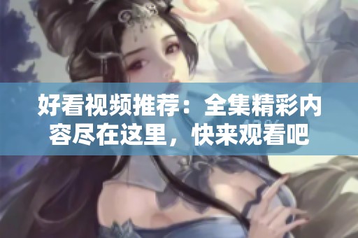 好看视频推荐：全集精彩内容尽在这里，快来观看吧