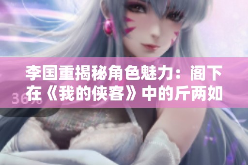 李国重揭秘角色魅力：阁下在《我的侠客》中的斤两如何打动观众心弦