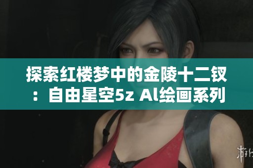 探索红楼梦中的金陵十二钗：自由星空5z Al绘画系列的魅力与灵感