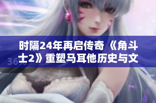 时隔24年再启传奇 《角斗士2》重塑马耳他历史与文化的全新视角
