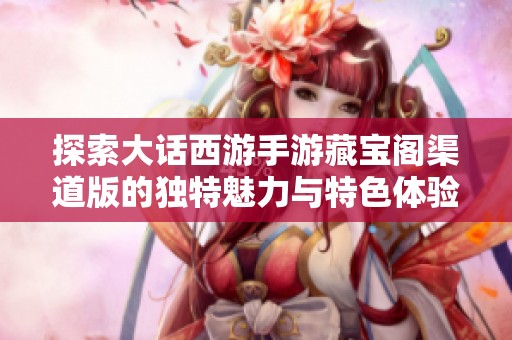 探索大话西游手游藏宝阁渠道版的独特魅力与特色体验完全指南