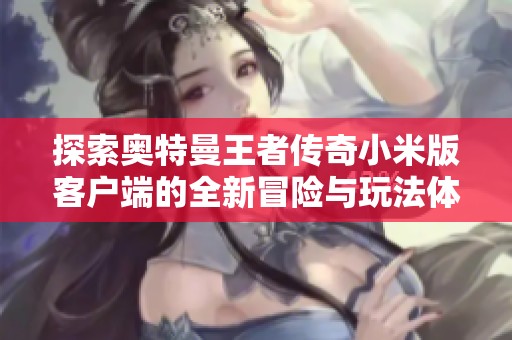 探索奥特曼王者传奇小米版客户端的全新冒险与玩法体验，畅享超能力战斗的乐趣