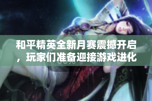 和平精英全新月赛震撼开启，玩家们准备迎接游戏进化新篇章！