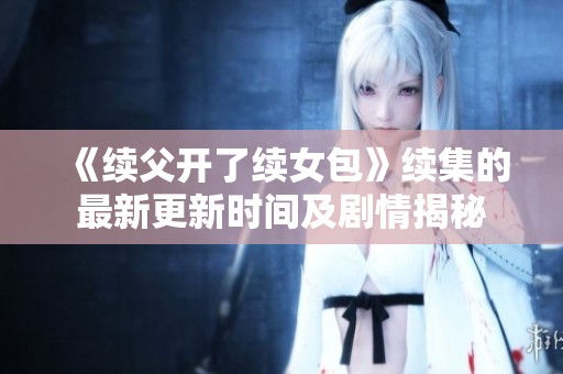 《续父开了续女包》续集的最新更新时间及剧情揭秘