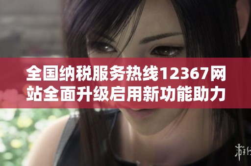 全国纳税服务热线12367网站全面升级启用新功能助力纳税人
