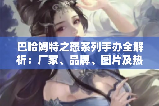 巴哈姆特之怒系列手办全解析：厂家、品牌、图片及热度信息汇总
