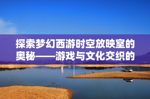 探索梦幻西游时空放映室的奥秘——游戏与文化交织的奇妙体验之旅