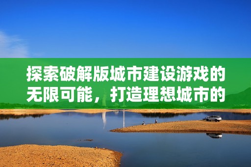 探索破解版城市建设游戏的无限可能，打造理想城市的乐趣与挑战之旅