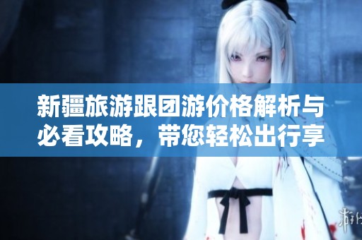 新疆旅游跟团游价格解析与必看攻略，带您轻松出行享受美景与美食