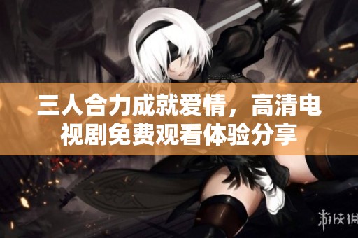 三人合力成就爱情，高清电视剧免费观看体验分享