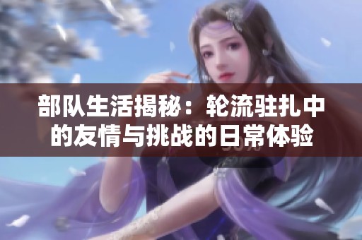 部队生活揭秘：轮流驻扎中的友情与挑战的日常体验