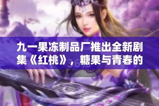 九一果冻制品厂推出全新剧集《红桃》，糖果与青春的奇幻碰撞