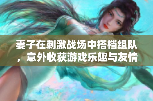妻子在刺激战场中搭档组队，意外收获游戏乐趣与友情