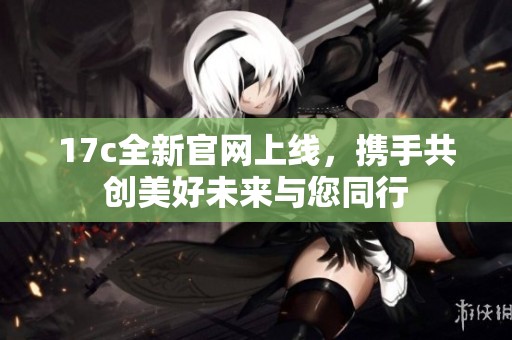 17c全新官网上线，携手共创美好未来与您同行