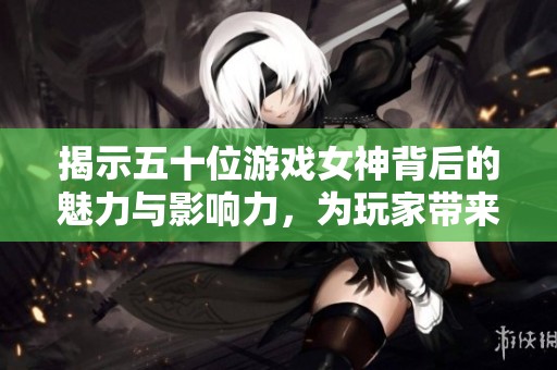 揭示五十位游戏女神背后的魅力与影响力，为玩家带来新的视角与体验