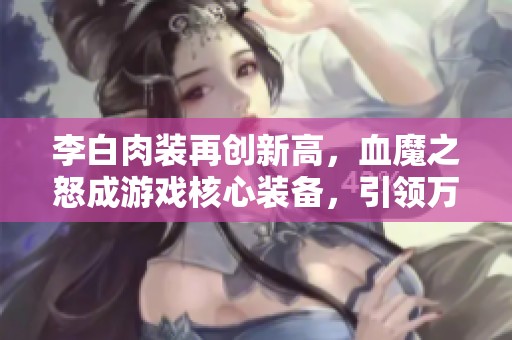李白肉装再创新高，血魔之怒成游戏核心装备，引领万物皆可肉时代