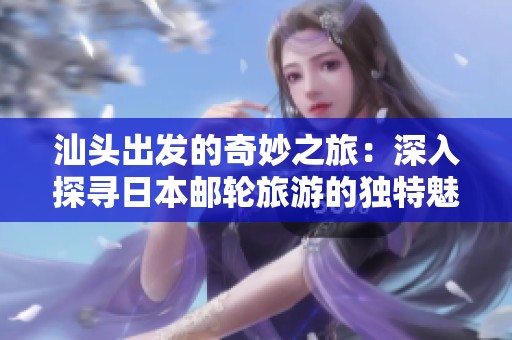 汕头出发的奇妙之旅：深入探寻日本邮轮旅游的独特魅力与乐趣