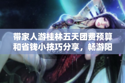 带家人游桂林五天团费预算和省钱小技巧分享，畅游阳朔与兴坪之美