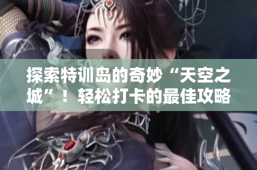 探索特训岛的奇妙“天空之城”！轻松打卡的最佳攻略分享与体验指南