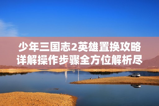 少年三国志2英雄置换攻略详解操作步骤全方位解析尽在溱瀚游戏网