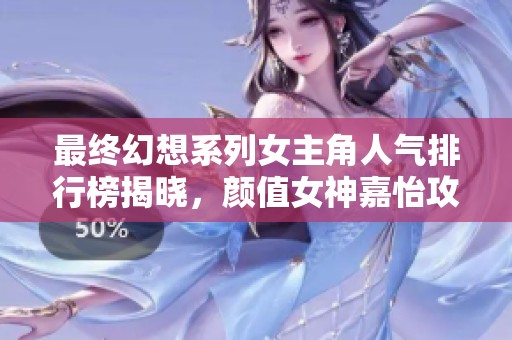 最终幻想系列女主角人气排行榜揭晓，颜值女神嘉怡攻略引领潮流