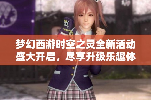 梦幻西游时空之灵全新活动盛大开启，尽享升级乐趣体验游戏无穷魅力