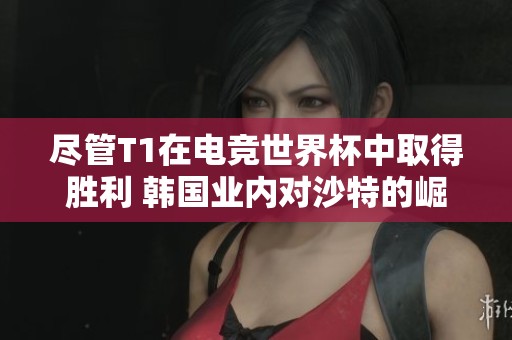 尽管T1在电竞世界杯中取得胜利 韩国业内对沙特的崛起感到紧迫担忧
