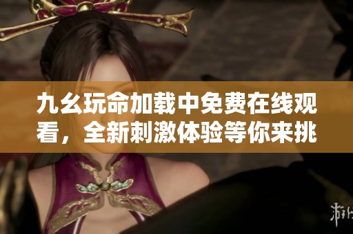 九幺玩命加载中免费在线观看，全新刺激体验等你来挑战