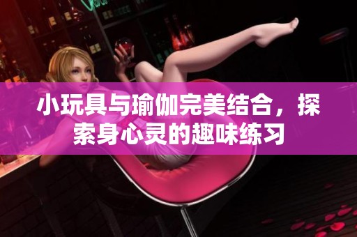 小玩具与瑜伽完美结合，探索身心灵的趣味练习