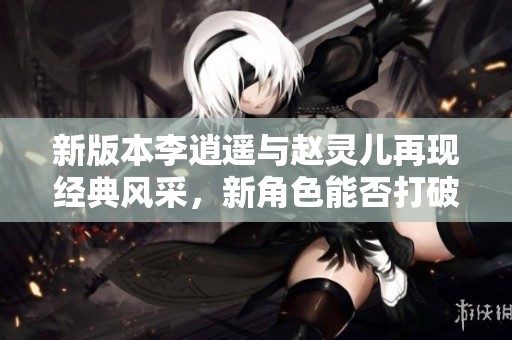 新版本李逍遥与赵灵儿再现经典风采，新角色能否打破老版的怀旧印象引发热议