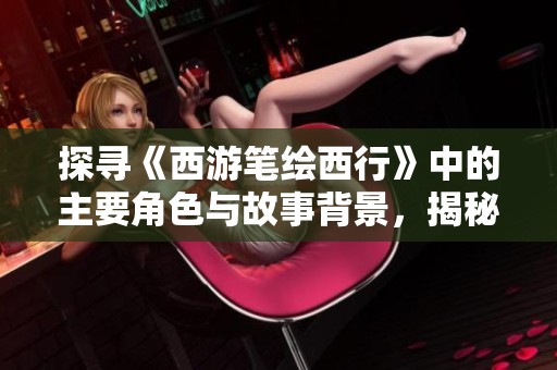 探寻《西游笔绘西行》中的主要角色与故事背景，揭秘西游世界的多彩人物群像