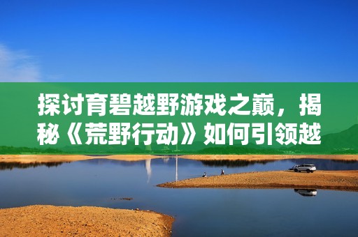 探讨育碧越野游戏之巅，揭秘《荒野行动》如何引领越野游戏新风潮