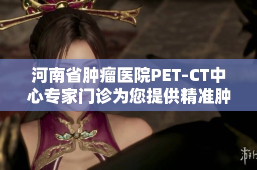 河南省肿瘤医院PET-CT中心专家门诊为您提供精准肿瘤筛查与诊疗服务